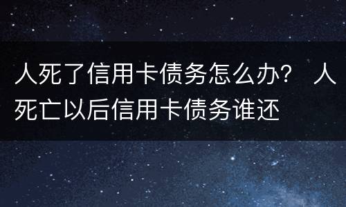 人死了信用卡债务怎么办？ 人死亡以后信用卡债务谁还