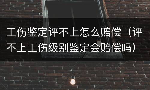 工伤鉴定评不上怎么赔偿（评不上工伤级别鉴定会赔偿吗）