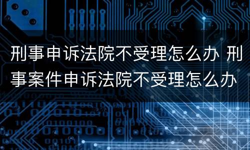 刑事申诉法院不受理怎么办 刑事案件申诉法院不受理怎么办