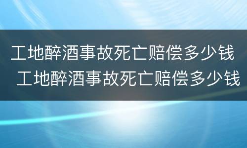 工地醉酒事故死亡赔偿多少钱 工地醉酒事故死亡赔偿多少钱一天
