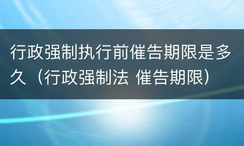 行政强制执行前催告期限是多久（行政强制法 催告期限）