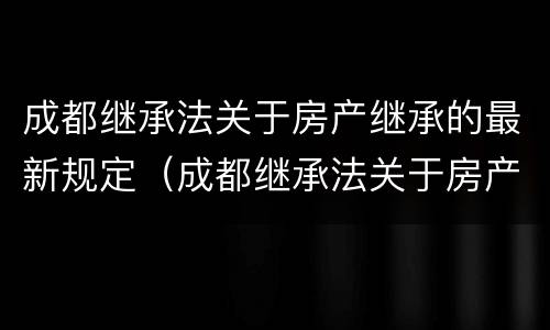 成都继承法关于房产继承的最新规定（成都继承法关于房产继承的最新规定是什么）