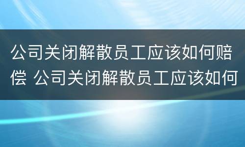 公司关闭解散员工应该如何赔偿 公司关闭解散员工应该如何赔偿n+1