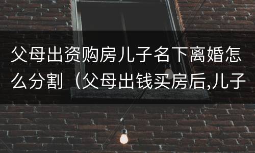父母出资购房儿子名下离婚怎么分割（父母出钱买房后,儿子离婚产权如何处理）
