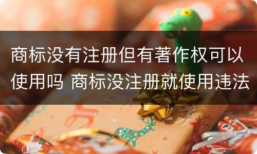 商标没有注册但有著作权可以使用吗 商标没注册就使用违法吗