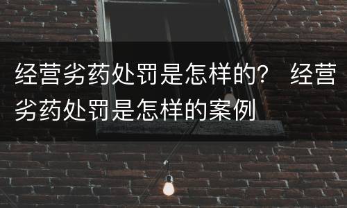经营劣药处罚是怎样的？ 经营劣药处罚是怎样的案例