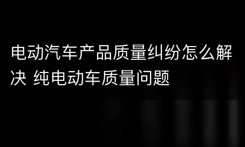 电动汽车产品质量纠纷怎么解决 纯电动车质量问题