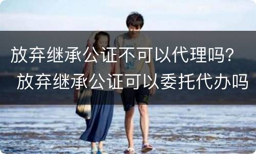 放弃继承公证不可以代理吗？ 放弃继承公证可以委托代办吗?