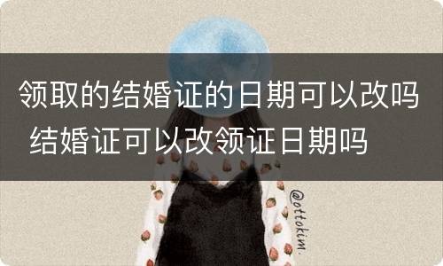 领取的结婚证的日期可以改吗 结婚证可以改领证日期吗