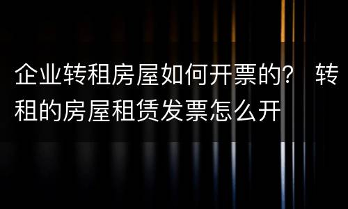 企业转租房屋如何开票的？ 转租的房屋租赁发票怎么开