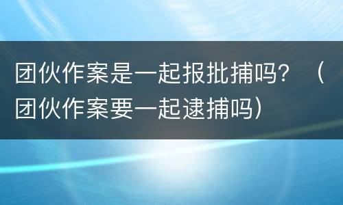 团伙作案是一起报批捕吗？（团伙作案要一起逮捕吗）