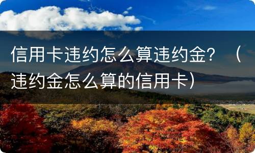 信用卡违约怎么算违约金？（违约金怎么算的信用卡）