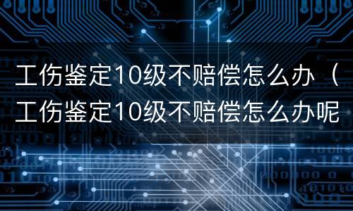 工伤鉴定10级不赔偿怎么办（工伤鉴定10级不赔偿怎么办呢）