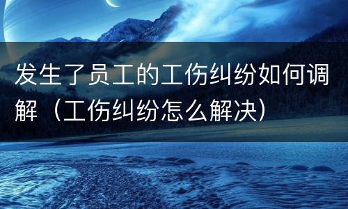 发生了员工的工伤纠纷如何调解（工伤纠纷怎么解决）