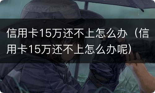 信用卡15万还不上怎么办（信用卡15万还不上怎么办呢）