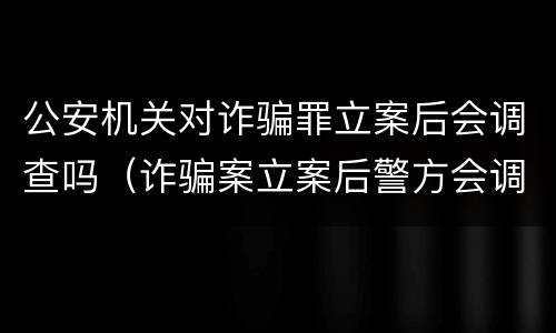 公安机关对诈骗罪立案后会调查吗（诈骗案立案后警方会调查吗）