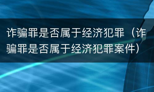 诈骗罪是否属于经济犯罪（诈骗罪是否属于经济犯罪案件）