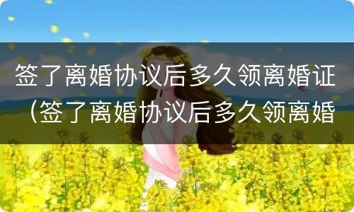 签了离婚协议后多久领离婚证（签了离婚协议后多久领离婚证有效）