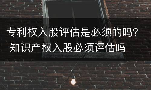 专利权入股评估是必须的吗？ 知识产权入股必须评估吗