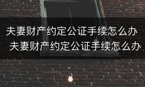 夫妻财产约定公证手续怎么办 夫妻财产约定公证手续怎么办的