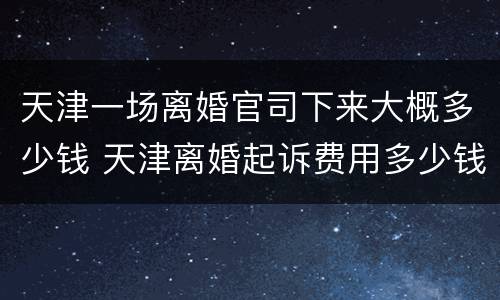 天津一场离婚官司下来大概多少钱 天津离婚起诉费用多少钱