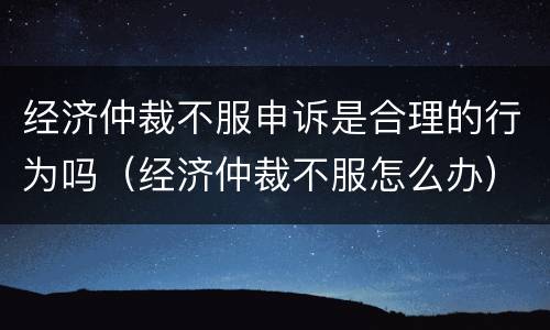 经济仲裁不服申诉是合理的行为吗（经济仲裁不服怎么办）