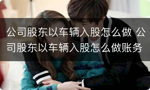 公司股东以车辆入股怎么做 公司股东以车辆入股怎么做账务处理