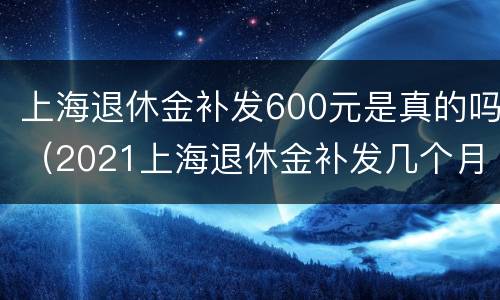 上海退休金补发600元是真的吗（2021上海退休金补发几个月）