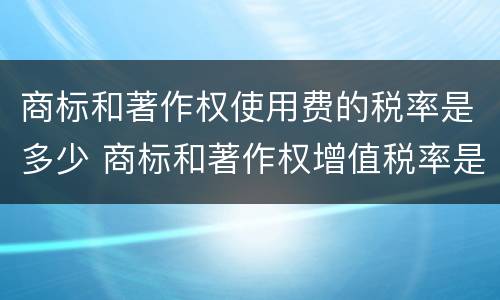 商标和著作权使用费的税率是多少 商标和著作权增值税率是多少