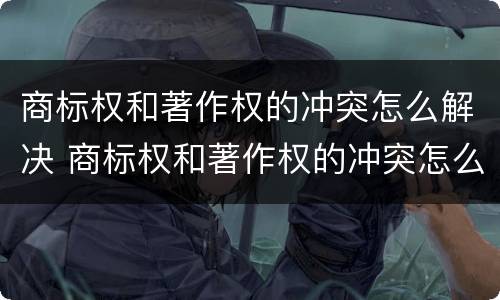 商标权和著作权的冲突怎么解决 商标权和著作权的冲突怎么解决问题