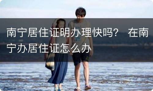 南宁居住证明办理快吗？ 在南宁办居住证怎么办