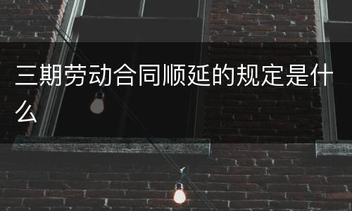 三期劳动合同顺延的规定是什么