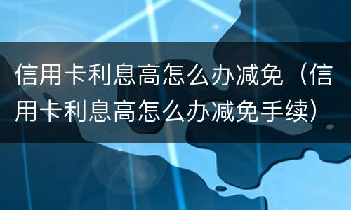信用卡利息高怎么办减免（信用卡利息高怎么办减免手续）