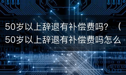 50岁以上辞退有补偿费吗？（50岁以上辞退有补偿费吗怎么算）