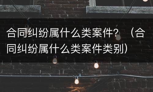 合同纠纷属什么类案件？（合同纠纷属什么类案件类别）