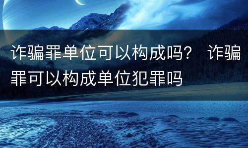 诈骗罪单位可以构成吗？ 诈骗罪可以构成单位犯罪吗
