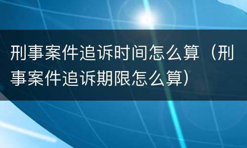刑事案件追诉时间怎么算（刑事案件追诉期限怎么算）