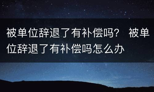 被单位辞退了有补偿吗？ 被单位辞退了有补偿吗怎么办