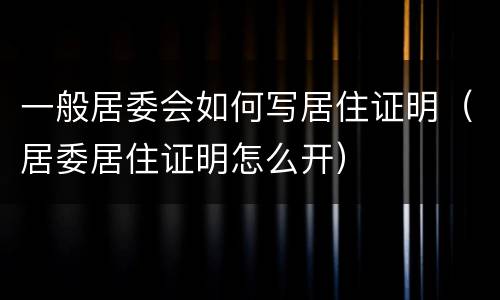 一般居委会如何写居住证明（居委居住证明怎么开）