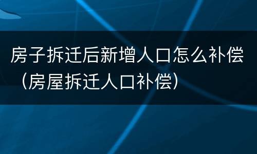 房子拆迁后新增人口怎么补偿（房屋拆迁人口补偿）