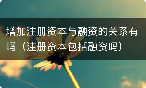 增加注册资本与融资的关系有吗（注册资本包括融资吗）