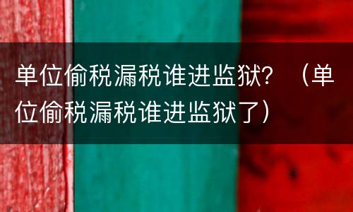 单位偷税漏税谁进监狱？（单位偷税漏税谁进监狱了）