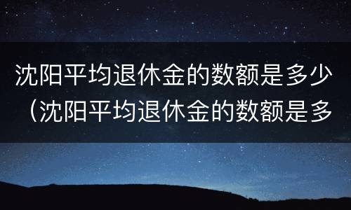 沈阳平均退休金的数额是多少（沈阳平均退休金的数额是多少钱一个月）