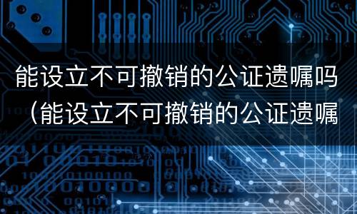 能设立不可撤销的公证遗嘱吗（能设立不可撤销的公证遗嘱吗为什么）