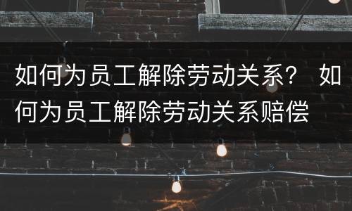 如何为员工解除劳动关系？ 如何为员工解除劳动关系赔偿