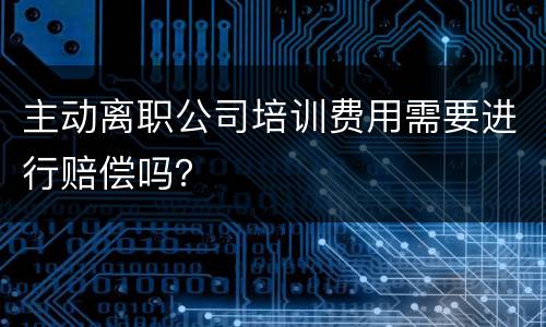 主动离职公司培训费用需要进行赔偿吗？
