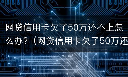 网贷信用卡欠了50万还不上怎么办?（网贷信用卡欠了50万还不上怎么办呀）