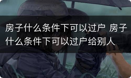房子什么条件下可以过户 房子什么条件下可以过户给别人