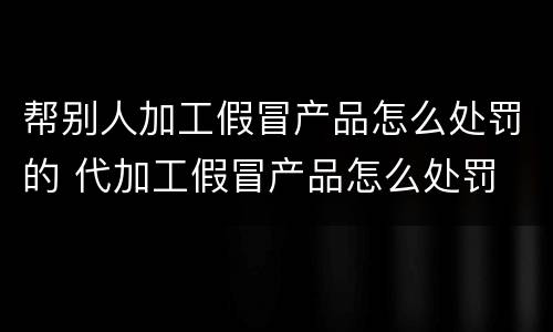 帮别人加工假冒产品怎么处罚的 代加工假冒产品怎么处罚