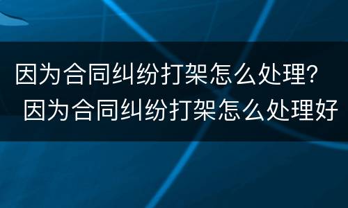 因为合同纠纷打架怎么处理？ 因为合同纠纷打架怎么处理好